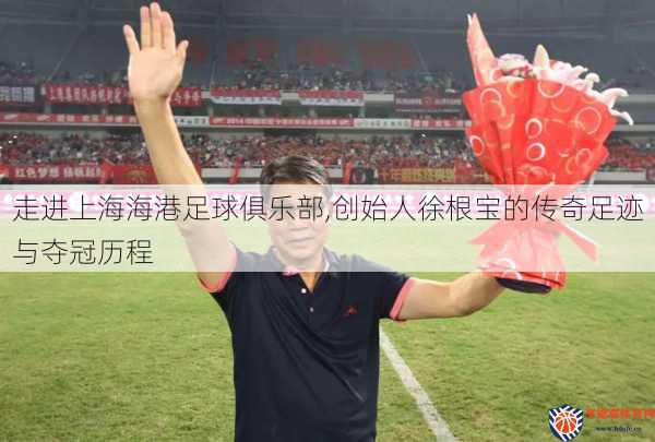 走进上海海港足球俱乐部,创始人徐根宝的传奇足迹与夺冠历程
