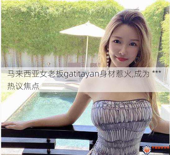 马来西亚女老板gatitayan身材惹火,成为 *** 热议焦点